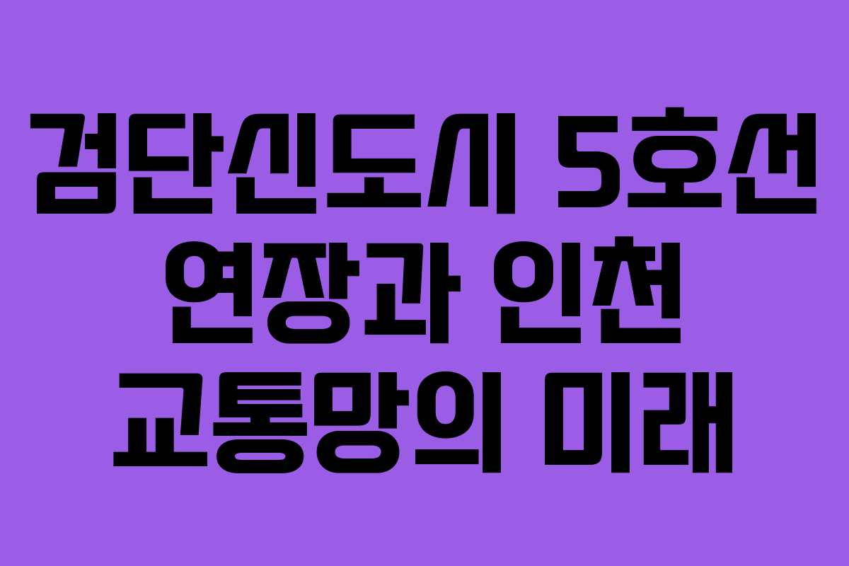 검단신도시 5호선 연장과 인천 교통망의 미래
