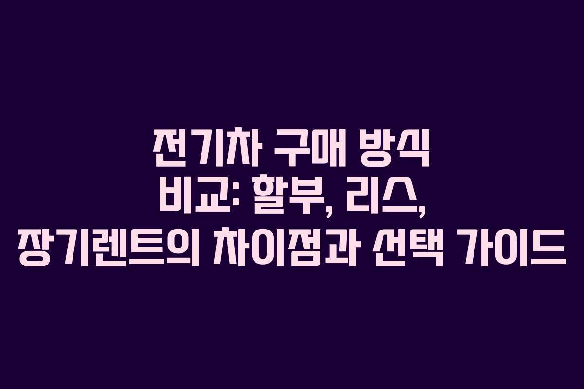 전기차 구매 방식 비교: 할부, 리스, 장기렌트의 차이점과 선택 가이드