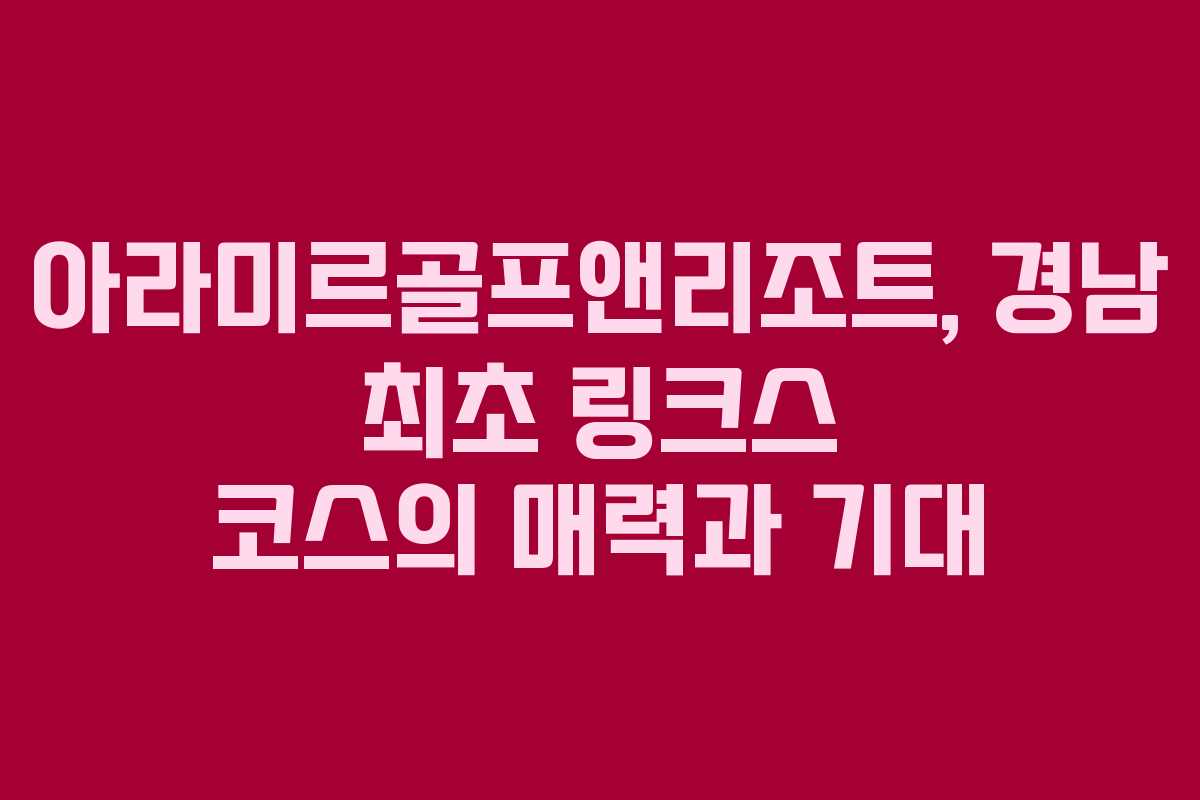 아라미르골프앤리조트, 경남 최초 링크스 코스의 매력과 기대