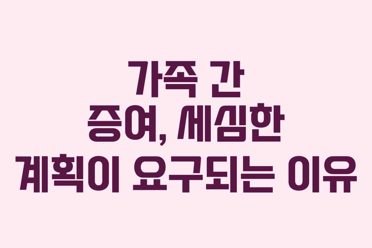 가족 간 증여, 세심한 계획이 요구되는 이유