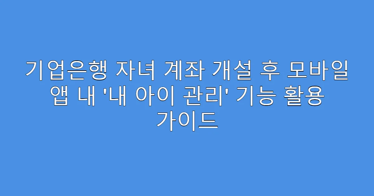 기업은행 자녀 계좌 개설 후 모바일 앱 내 ‘내 아이 관리’ 기능 활용 가이드