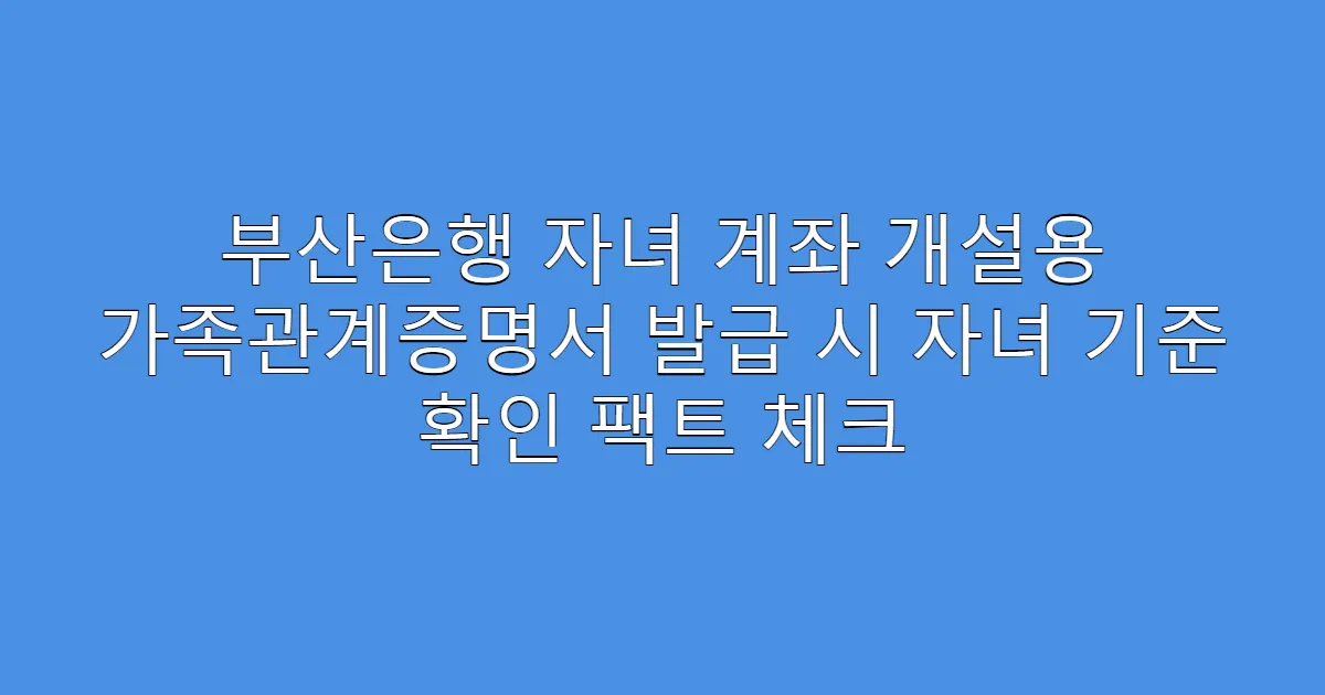 부산은행 자녀 계좌 개설용 가족관계증명서 발급 시 자녀 기준 확인 팩트 체크