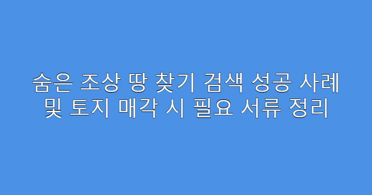 숨은 조상 땅 찾기 검색 성공 사례 및 토지 매각 시 필요 서류 정리