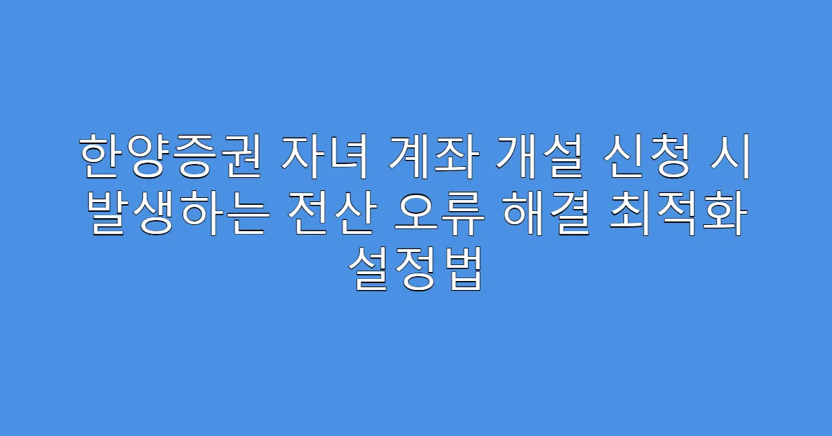 한양증권 자녀 계좌 개설 신청 시 발생하는 전산 오류 해결 최적화 설정법