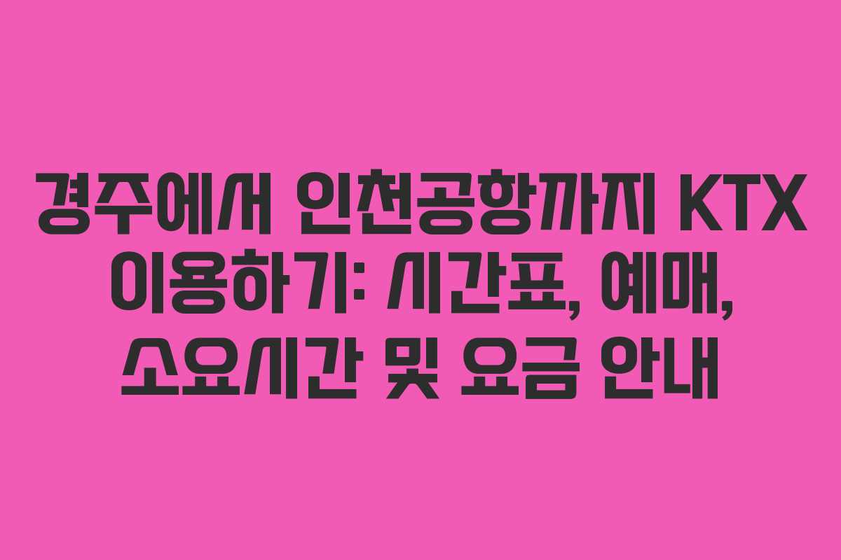 경주에서 인천공항까지 KTX 이용하기: 시간표, 예매, 소요시간 및 요금 안내