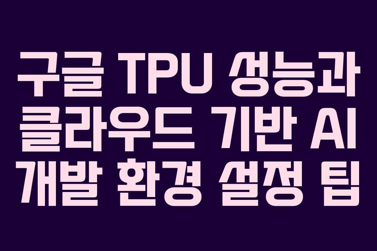 구글 TPU 성능과 클라우드 기반 AI 개발 환경 설정 팁