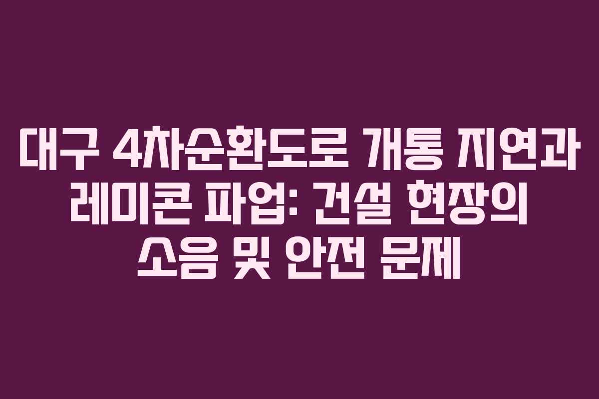 대구-4차순환도로-개통-지연과-레미콘-파업-건설-현장의-소음-및-안전-문제
